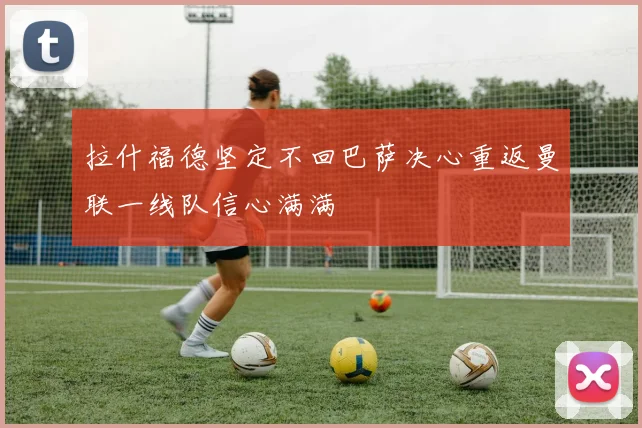 拉什福德坚定不回巴萨决心重返曼联一线队信心满满
