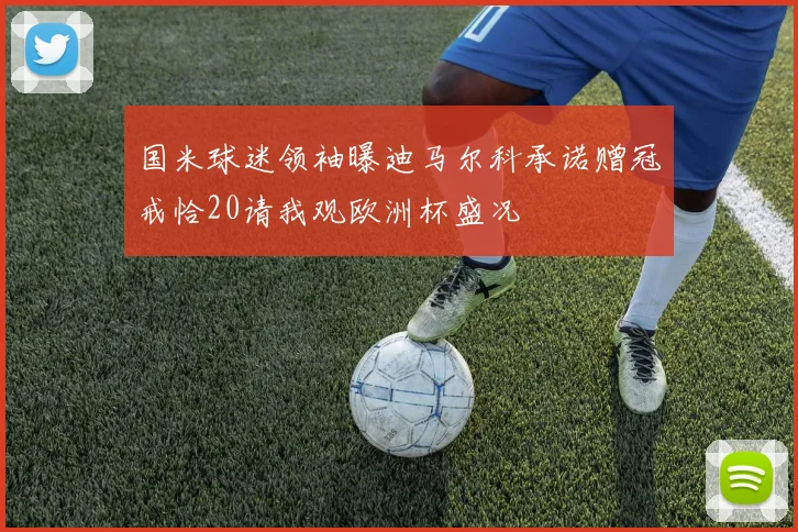 国米球迷领袖曝迪马尔科承诺赠冠戒恰20请我观欧洲杯盛况