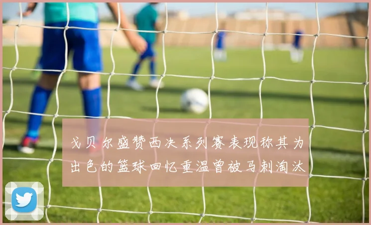 戈贝尔盛赞西决系列赛表现称其为出色的篮球回忆重温曾被马刺淘汰的经历