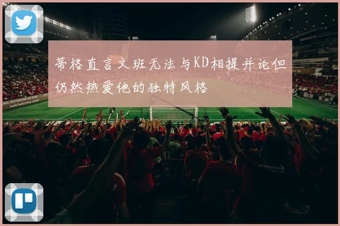 蒂格直言文班无法与KD相提并论但仍然热爱他的独特风格
