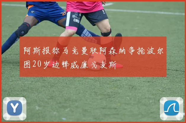 阿斯报称马竞曼联阿森纳争抢波尔图20岁边锋威廉戈麦斯