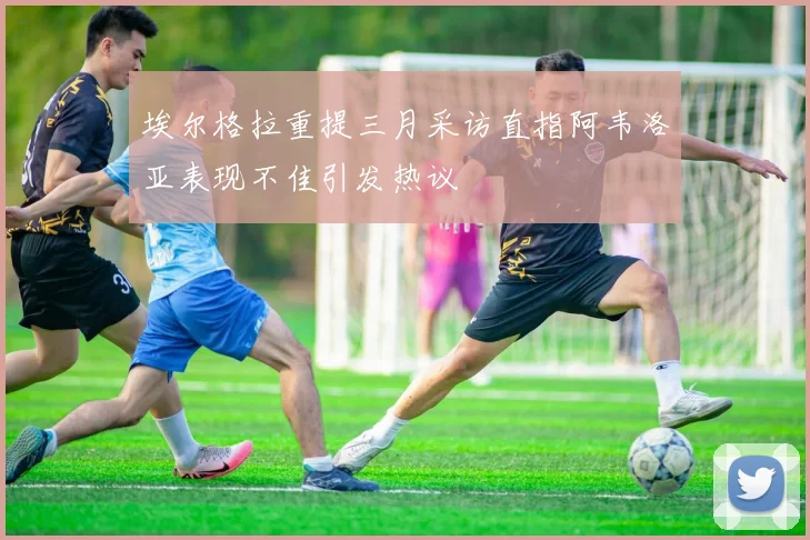 埃尔格拉重提三月采访直指阿韦洛亚表现不佳引发热议