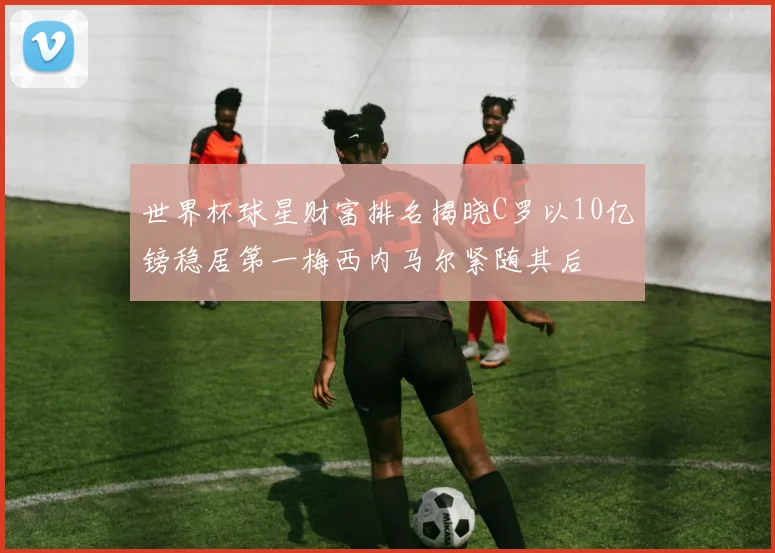世界杯球星财富排名揭晓C罗以10亿镑稳居第一梅西内马尔紧随其后