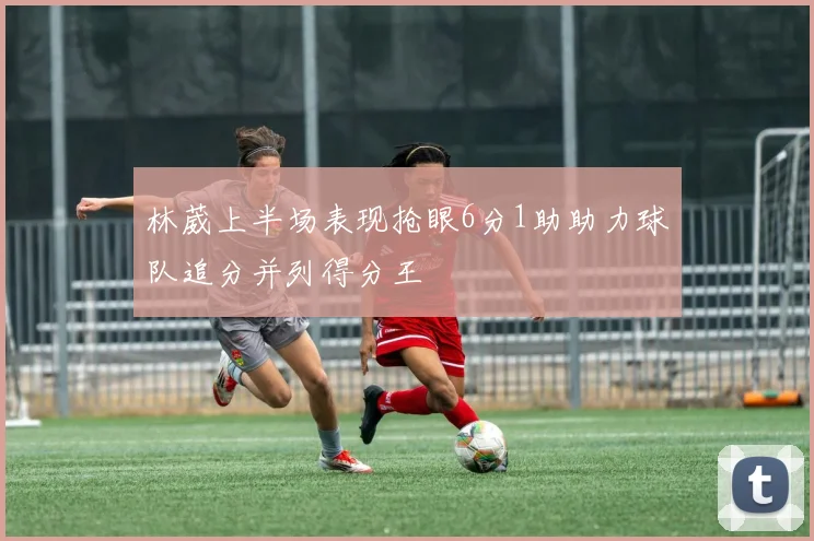 林葳上半场表现抢眼6分1助助力球队追分并列得分王