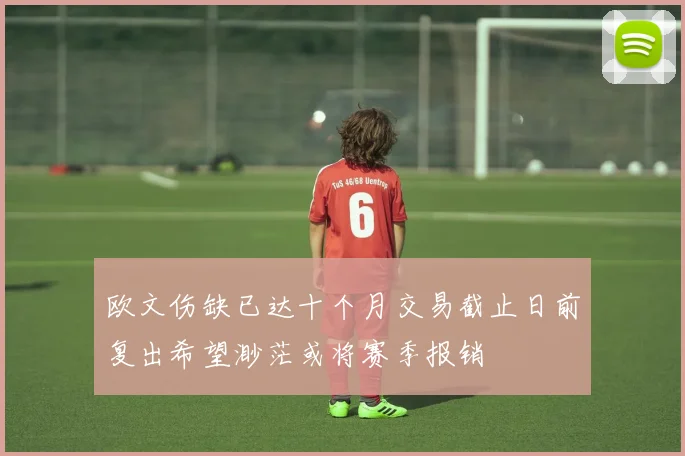 欧文伤缺已达十个月交易截止日前复出希望渺茫或将赛季报销