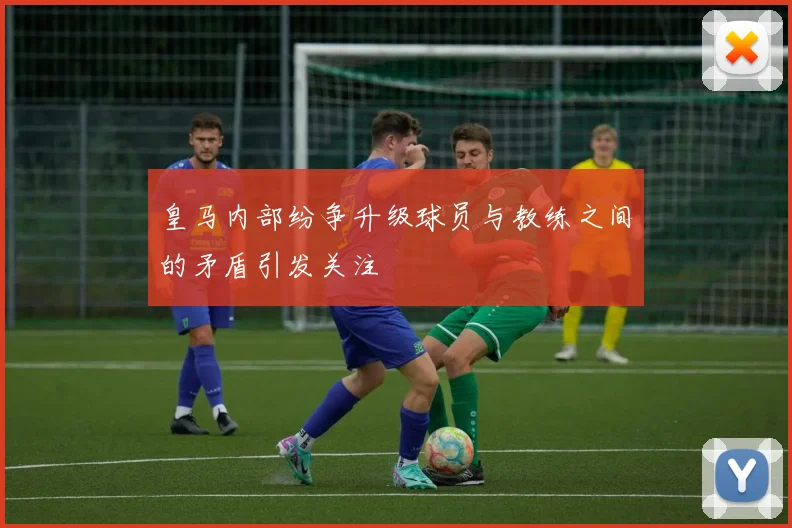 皇马内部纷争升级球员与教练之间的矛盾引发关注