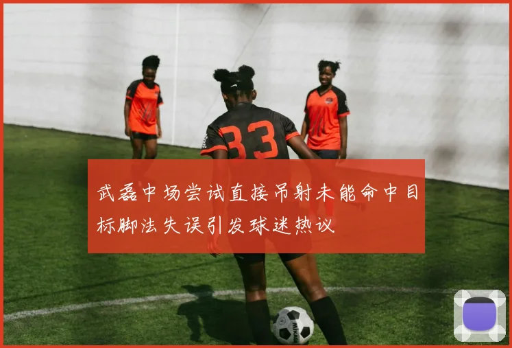 武磊中场尝试直接吊射未能命中目标脚法失误引发球迷热议