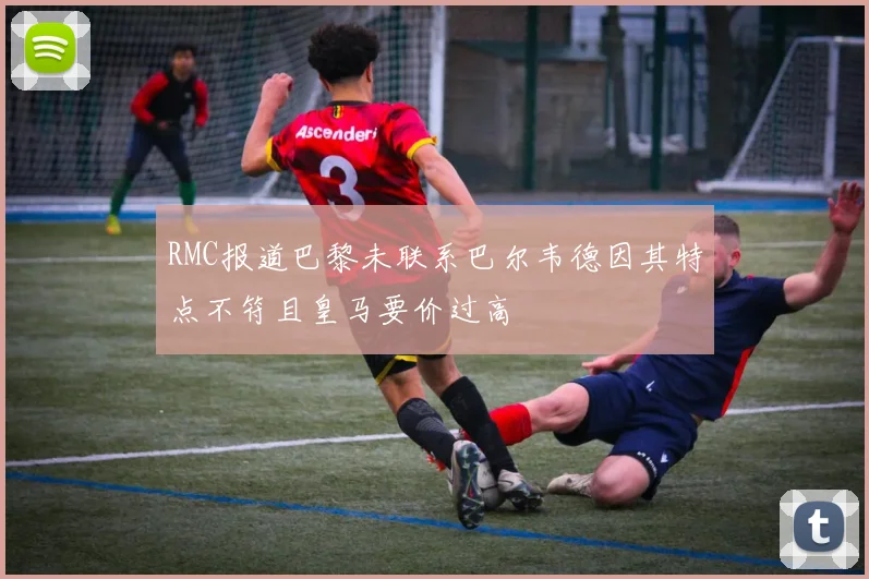 RMC报道巴黎未联系巴尔韦德因其特点不符且皇马要价过高