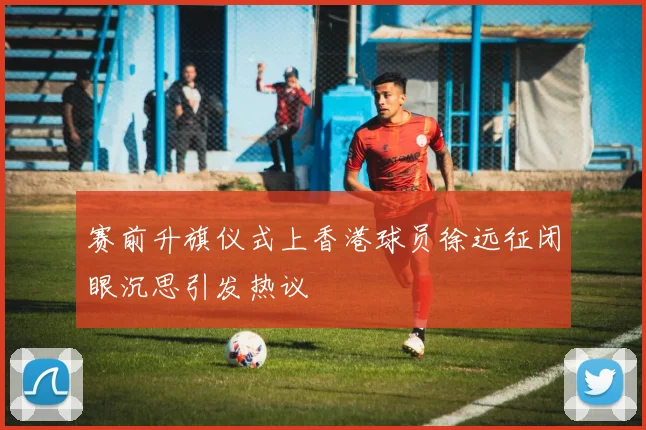 赛前升旗仪式上香港球员徐远征闭眼沉思引发热议