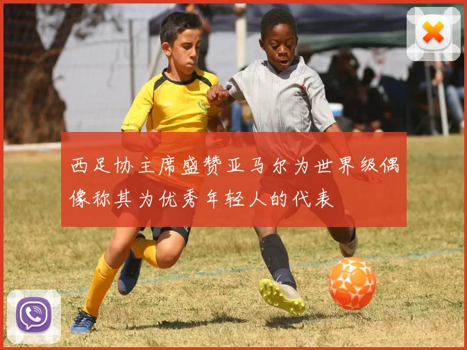 西足协主席盛赞亚马尔为世界级偶像称其为优秀年轻人的代表