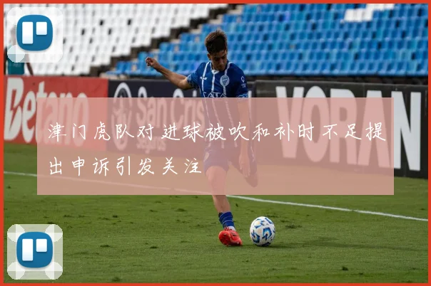 津门虎队对进球被吹和补时不足提出申诉引发关注